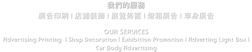 我們的服務 廣告印刷 | 店鋪裝飾 | 展覽佈置 | 燈箱廣告 | 車身廣告 OUR SERVICES Advertising Printing | Shop Decoration | Exhibition Promotion | Adverting Light Box | Car Body Advertising 